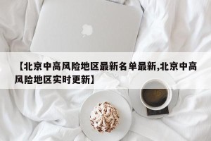 【北京中高风险地区最新名单最新,北京中高风险地区实时更新】