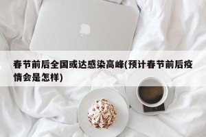 春节前后全国或达感染高峰(预计春节前后疫情会是怎样)