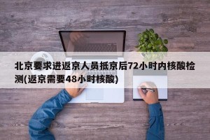 北京要求进返京人员抵京后72小时内核酸检测(返京需要48小时核酸)