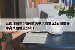 云南瑞丽市5地调整为中风险地区(云南瑞丽中高风险地区分布)