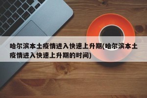 哈尔滨本土疫情进入快速上升期(哈尔滨本土疫情进入快速上升期的时间)