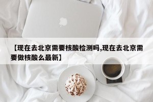 【现在去北京需要核酸检测吗,现在去北京需要做核酸么最新】
