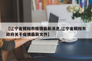 【辽宁省朝阳市疫情最新消息,辽宁省朝阳市政府关于疫情最新文件】