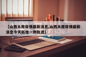 【山西太原疫情最新消息,山西太原疫情最新消息今天新增一例轨迹】