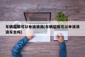车辆超限可以申请滴滴(车辆超限可以申请滴滴车主吗)