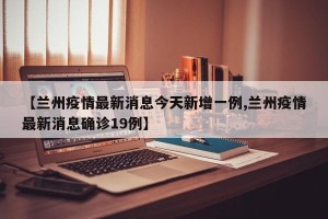 【兰州疫情最新消息今天新增一例,兰州疫情最新消息确诊19例】