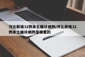 河北新增32例本土确诊病例/河北新增32例本土确诊病例是哪里的