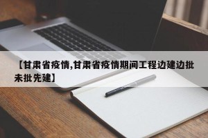 【甘肃省疫情,甘肃省疫情期间工程边建边批未批先建】