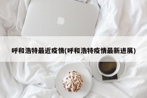 呼和浩特最近疫情(呼和浩特疫情最新进展)