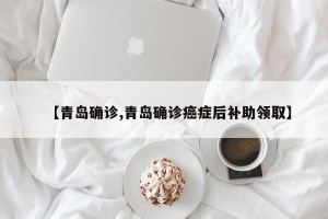 【青岛确诊,青岛确诊癌症后补助领取】