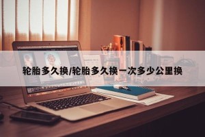 轮胎多久换/轮胎多久换一次多少公里换