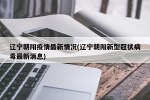 辽宁朝阳疫情最新情况(辽宁朝阳新型冠状病毒最新消息)