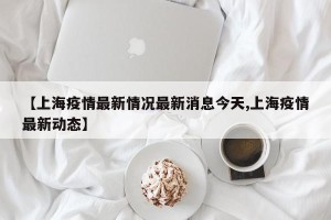 【上海疫情最新情况最新消息今天,上海疫情最新动态】