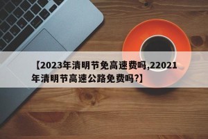 【2023年清明节免高速费吗,22021年清明节高速公路免费吗?】