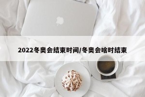 2022冬奥会结束时间/冬奥会啥时结束