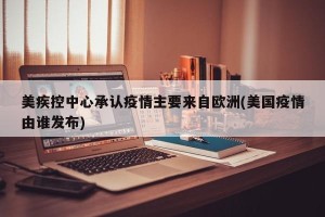 美疾控中心承认疫情主要来自欧洲(美国疫情由谁发布)