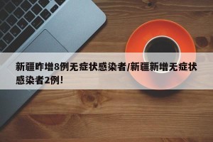 新疆昨增8例无症状感染者/新疆新增无症状感染者2例!