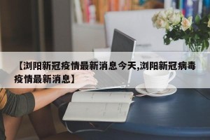【浏阳新冠疫情最新消息今天,浏阳新冠病毒疫情最新消息】