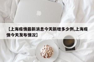 【上海疫情最新消息今天新增多少例,上海疫情今天发布情况】