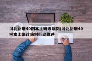 河北新增40例本土确诊病例/河北新增40例本土确诊病例行动轨迹