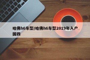 哈佛h6车型/哈佛h6车型2019年入户国四