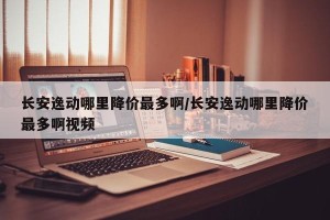 长安逸动哪里降价最多啊/长安逸动哪里降价最多啊视频