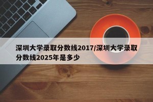 深圳大学录取分数线2017/深圳大学录取分数线2025年是多少