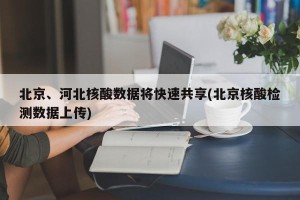 北京、河北核酸数据将快速共享(北京核酸检测数据上传)