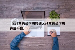 【cvt车辆长下坡转速,cvt车辆长下坡转速不稳】
