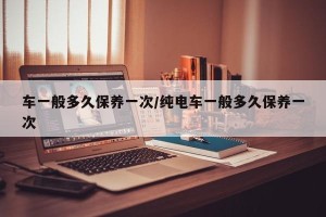 车一般多久保养一次/纯电车一般多久保养一次