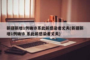 新疆新增1例确诊系此前感染者丈夫(新疆新增1例确诊 系此前感染者丈夫)