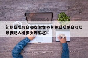 新款桑塔纳自动挡落地价(新款桑塔纳自动挡最低配大概多少钱落地)
