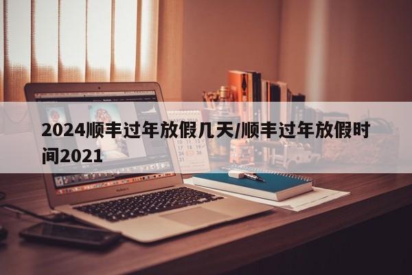2024顺丰过年放假几天/顺丰过年放假时间2021