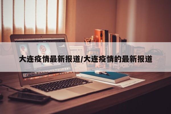 大连疫情最新报道/大连疫情的最新报道