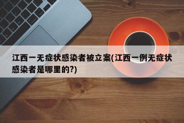 江西一无症状感染者被立案(江西一例无症状感染者是哪里的?)