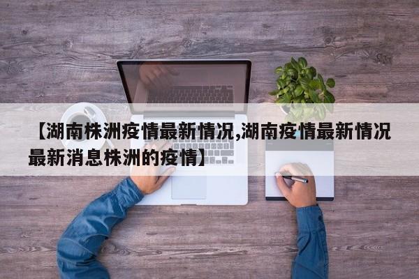 【湖南株洲疫情最新情况,湖南疫情最新情况最新消息株洲的疫情】