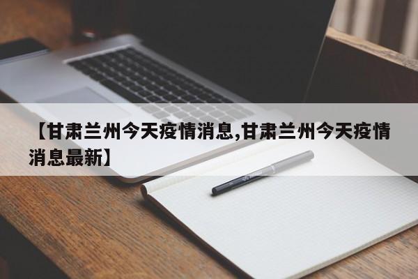 【甘肃兰州今天疫情消息,甘肃兰州今天疫情消息最新】