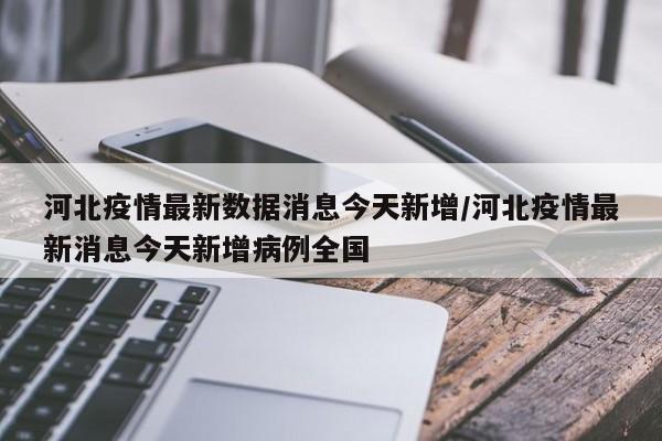 河北疫情最新数据消息今天新增/河北疫情最新消息今天新增病例全国