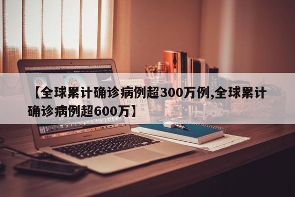 【全球累计确诊病例超300万例,全球累计确诊病例超600万】