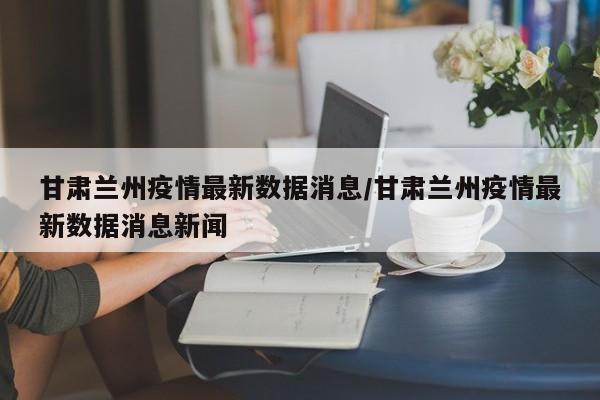 甘肃兰州疫情最新数据消息/甘肃兰州疫情最新数据消息新闻
