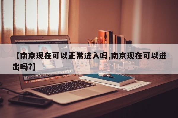 【南京现在可以正常进入吗,南京现在可以进出吗?】