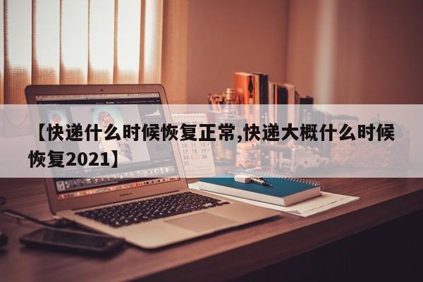 【快递什么时候恢复正常,快递大概什么时候恢复2021】