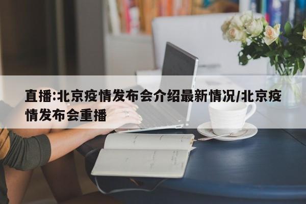 直播:北京疫情发布会介绍最新情况/北京疫情发布会重播
