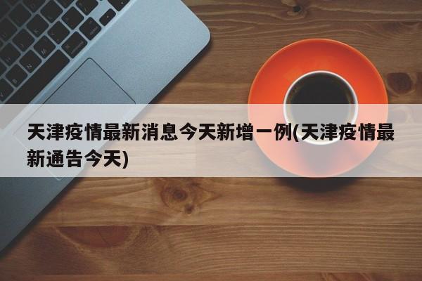 天津疫情最新消息今天新增一例(天津疫情最新通告今天)