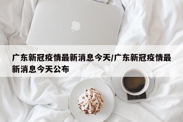 广东新冠疫情最新消息今天/广东新冠疫情最新消息今天公布
