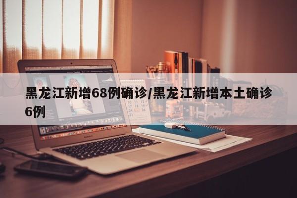 黑龙江新增68例确诊/黑龙江新增本土确诊6例