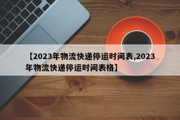 【2023年物流快递停运时间表,2023年物流快递停运时间表格】