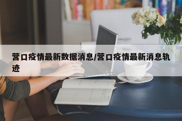 营口疫情最新数据消息/营口疫情最新消息轨迹