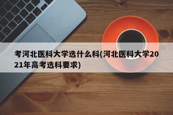 考河北医科大学选什么科(河北医科大学2021年高考选科要求)
