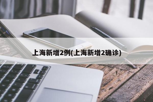 上海新增2例(上海新增2确诊)